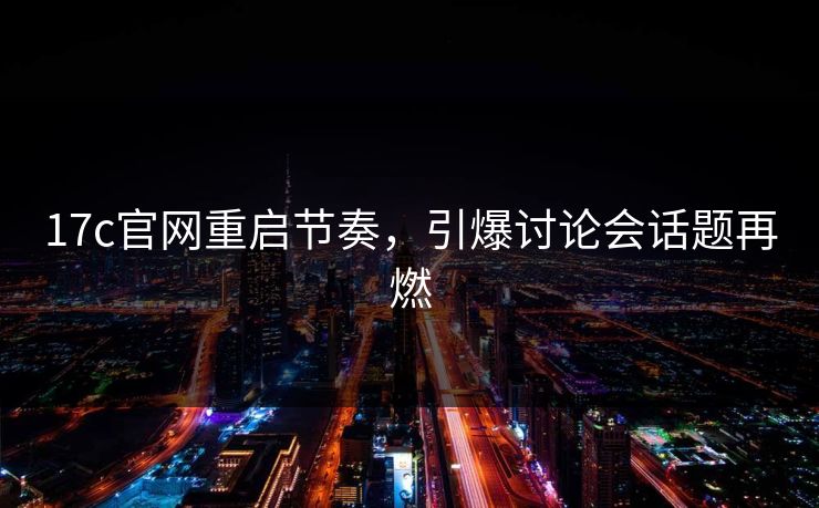 17c官网重启节奏，引爆讨论会话题再燃