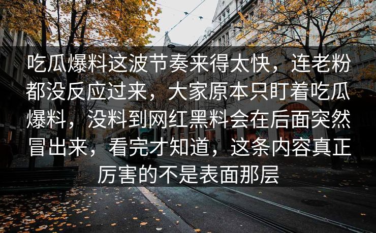 吃瓜爆料这波节奏来得太快，连老粉都没反应过来，大家原本只盯着吃瓜爆料，没料到网红黑料会在后面突然冒出来，看完才知道，这条内容真正厉害的不是表面那层