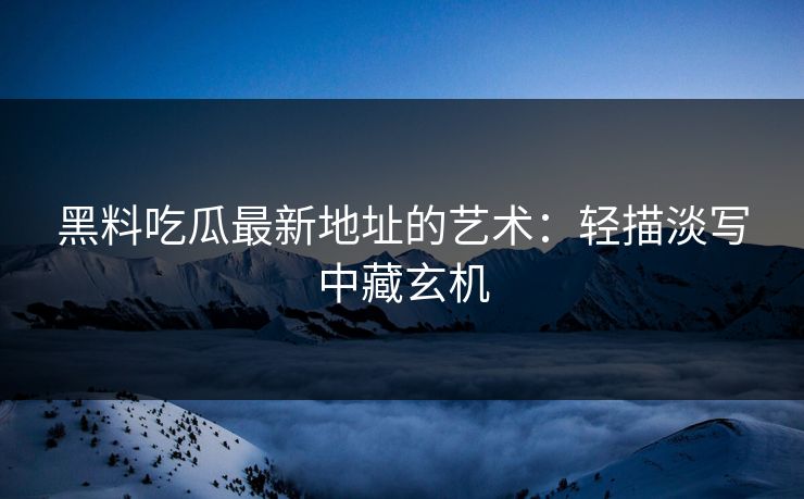 黑料吃瓜最新地址的艺术：轻描淡写中藏玄机