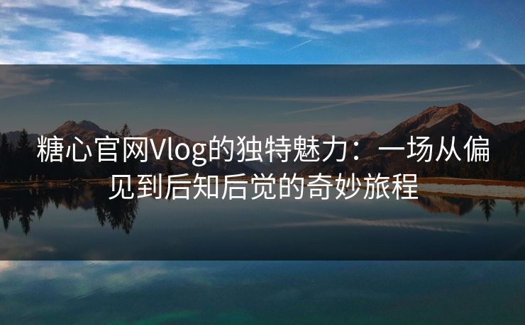 糖心官网Vlog的独特魅力：一场从偏见到后知后觉的奇妙旅程
