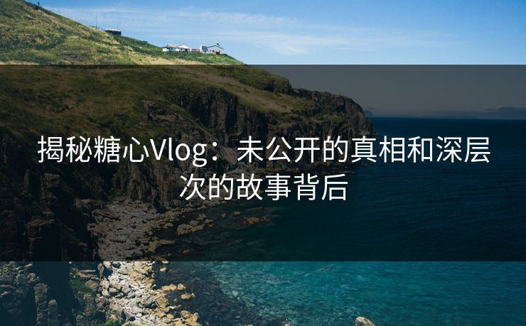 揭秘糖心Vlog：未公开的真相和深层次的故事背后