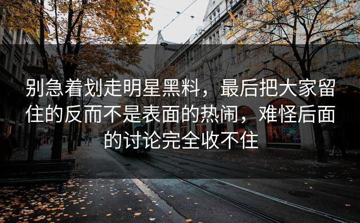 别急着划走明星黑料，最后把大家留住的反而不是表面的热闹，难怪后面的讨论完全收不住