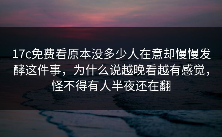 17c免费看原本没多少人在意却慢慢发酵这件事，为什么说越晚看越有感觉，怪不得有人半夜还在翻