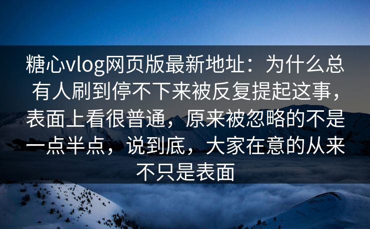 糖心vlog网页版最新地址：为什么总有人刷到停不下来被反复提起这事，表面上看很普通，原来被忽略的不是一点半点，说到底，大家在意的从来不只是表面