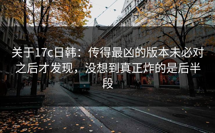 关于17c日韩：传得最凶的版本未必对之后才发现，没想到真正炸的是后半段
