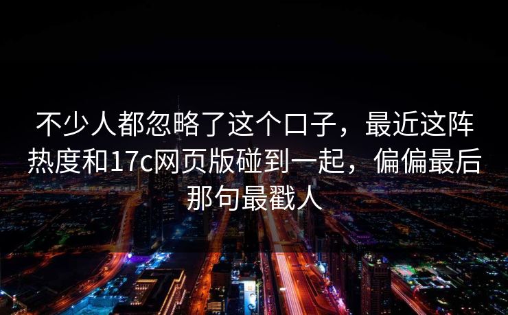 不少人都忽略了这个口子，最近这阵热度和17c网页版碰到一起，偏偏最后那句最戳人