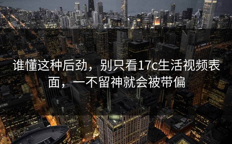 谁懂这种后劲，别只看17c生活视频表面，一不留神就会被带偏
