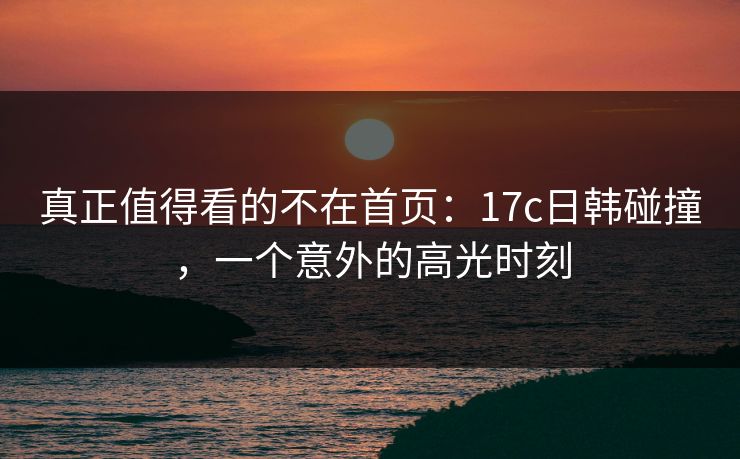 真正值得看的不在首页：17c日韩碰撞，一个意外的高光时刻