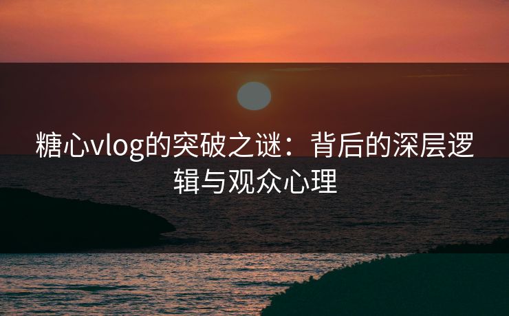 糖心vlog的突破之谜：背后的深层逻辑与观众心理