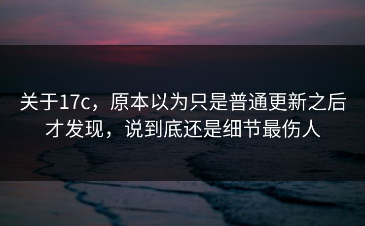 关于17c，原本以为只是普通更新之后才发现，说到底还是细节最伤人
