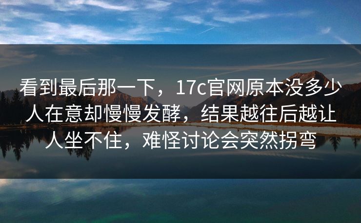 看到最后那一下，17c官网原本没多少人在意却慢慢发酵，结果越往后越让人坐不住，难怪讨论会突然拐弯