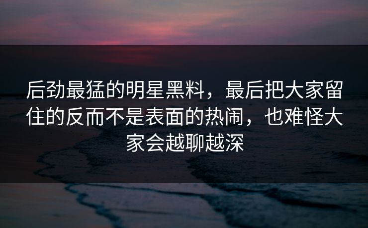 后劲最猛的明星黑料，最后把大家留住的反而不是表面的热闹，也难怪大家会越聊越深