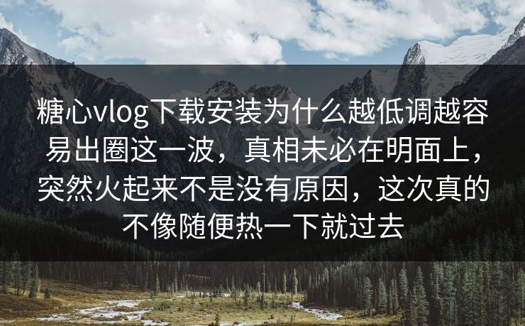 糖心vlog下载安装为什么越低调越容易出圈这一波，真相未必在明面上，突然火起来不是没有原因，这次真的不像随便热一下就过去