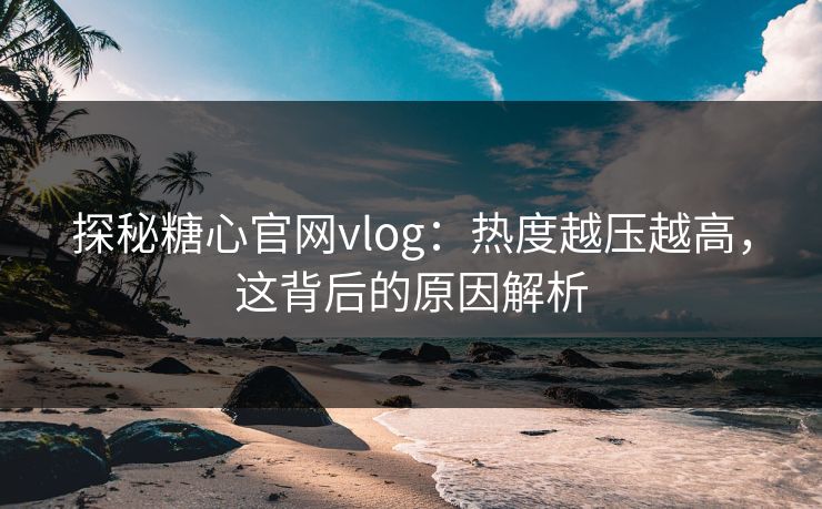 探秘糖心官网vlog：热度越压越高，这背后的原因解析