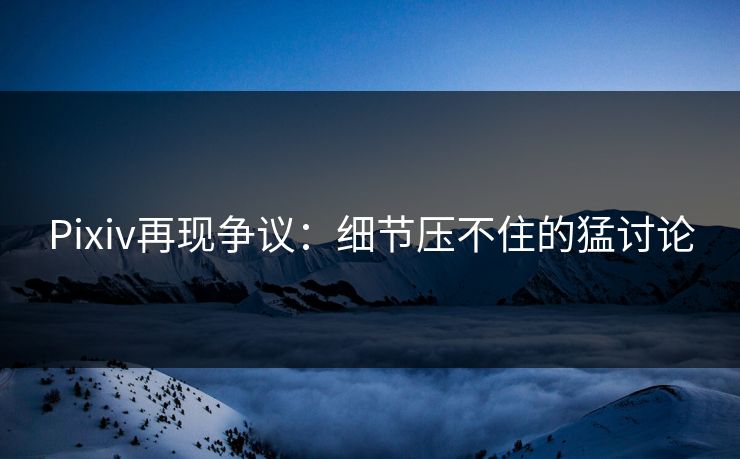 Pixiv再现争议：细节压不住的猛讨论