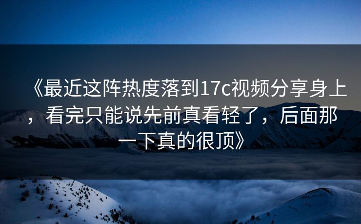 《最近这阵热度落到17c视频分享身上，看完只能说先前真看轻了，后面那一下真的很顶》