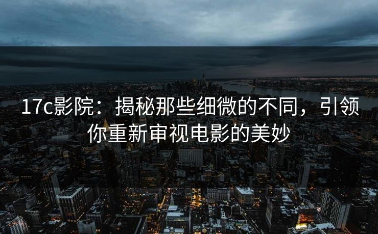 17c影院：揭秘那些细微的不同，引领你重新审视电影的美妙