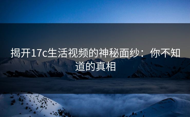 揭开17c生活视频的神秘面纱：你不知道的真相