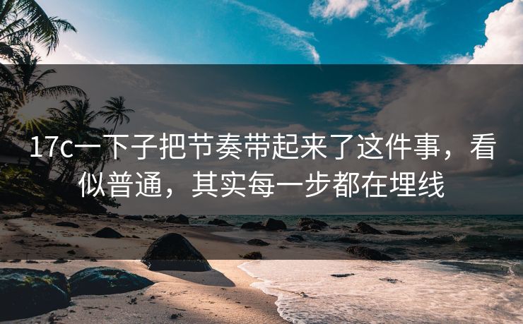 17c一下子把节奏带起来了这件事，看似普通，其实每一步都在埋线