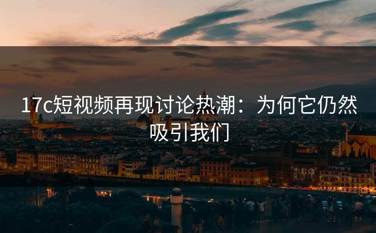 17c短视频再现讨论热潮：为何它仍然吸引我们