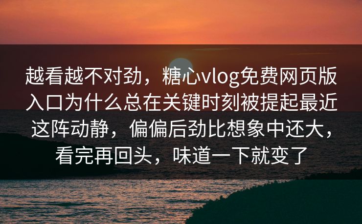 越看越不对劲，糖心vlog免费网页版入口为什么总在关键时刻被提起最近这阵动静，偏偏后劲比想象中还大，看完再回头，味道一下就变了