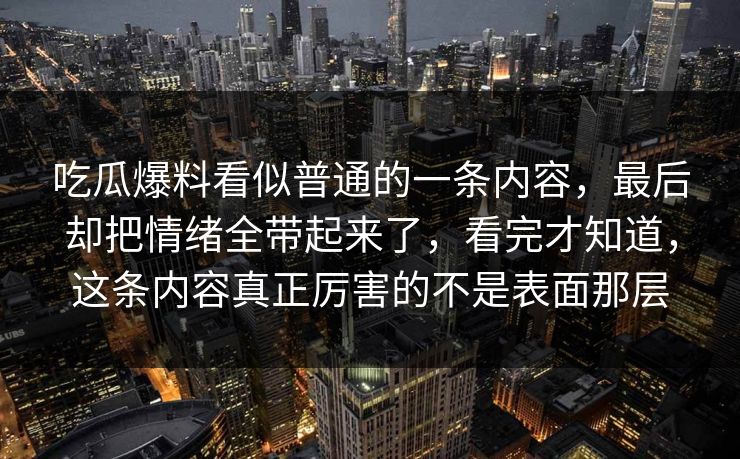 吃瓜爆料看似普通的一条内容，最后却把情绪全带起来了，看完才知道，这条内容真正厉害的不是表面那层
