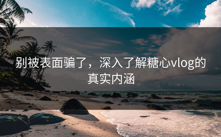 别被表面骗了，深入了解糖心vlog的真实内涵  第1张