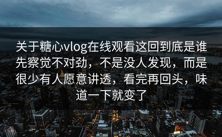 关于糖心vlog在线观看这回到底是谁先察觉不对劲，不是没人发现，而是很少有人愿意讲透，看完再回头，味道一下就变了