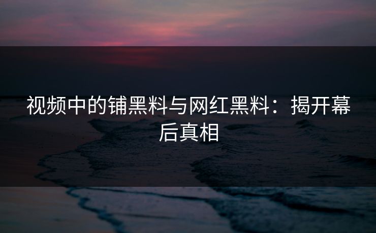 视频中的铺黑料与网红黑料：揭开幕后真相
