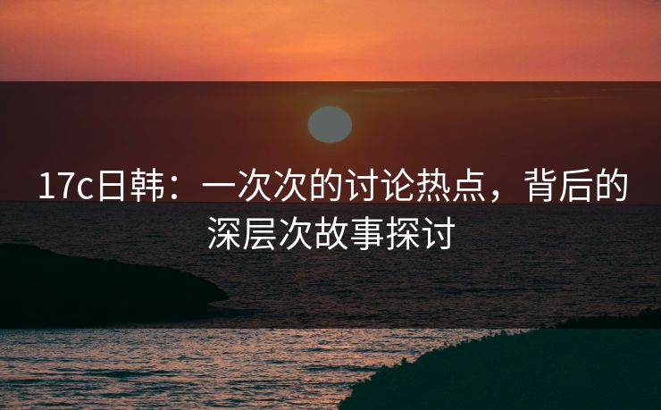 17c日韩:一次次的讨论热点,背后的深层次故事探讨 17c日韩:一次次的讨论热点,背后的深层次故事探讨