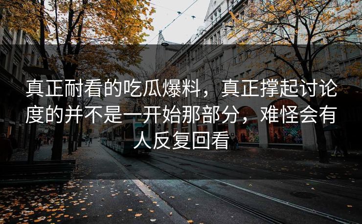 真正耐看的吃瓜爆料,真正撑起讨论度的并不是一开始那部分,难怪会有人反复回看 真正耐看的吃瓜爆料,真正撑起讨论度的并不是一开始那部分,难怪会有人反复回看